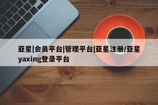 亚星管理官网 亚星官网亚星|会员平台|管理平台|亚星注册/亚星yaxing登录平台