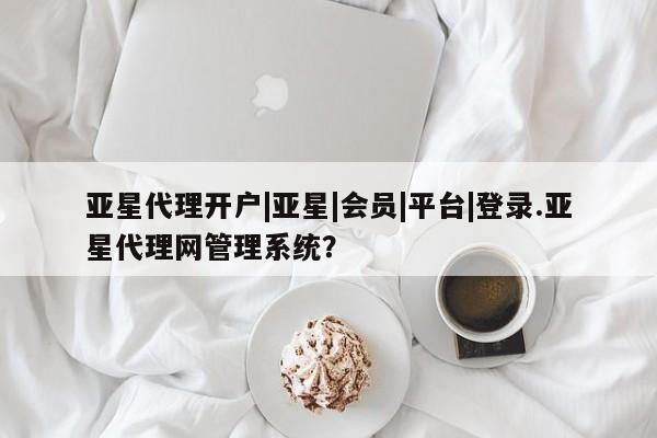 亚星管理官网 亚星官网亚星代理开户|亚星|会员|平台|登录.亚星代理网管理系统？