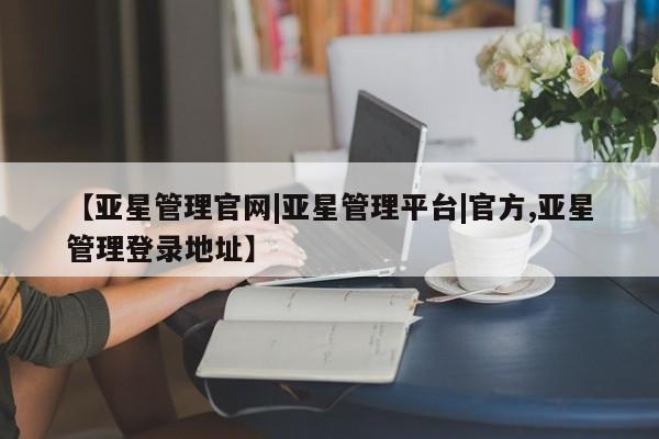 亚星管理官网 亚星官网【亚星管理官网|亚星管理平台|官方,亚星管理登录地址】