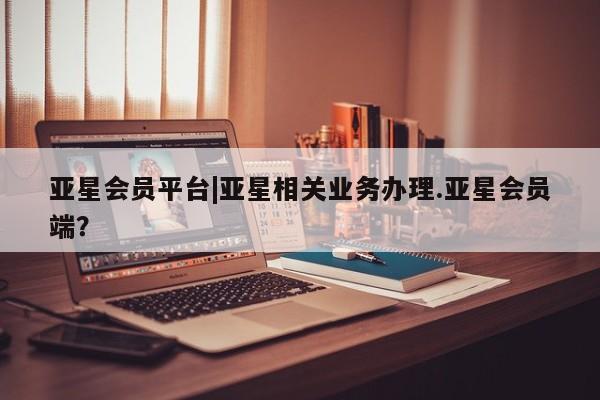 亚星管理官网 亚星官网亚星会员平台|亚星相关业务办理.亚星会员端？
