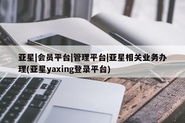 亚星管理官网 亚星官网亚星|会员平台|管理平台|亚星相关业务办理(亚星yaxing登录平台)