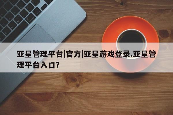 亚星管理官网 亚星官网亚星管理平台|官方|亚星游戏登录.亚星管理平台入口？