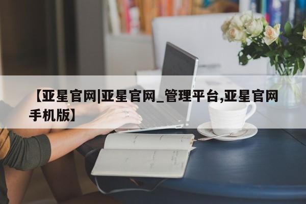 亚星管理官网 亚星官网【亚星官网|亚星官网_管理平台,亚星官网手机版】