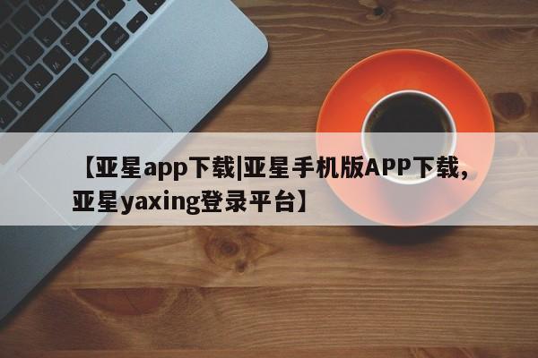 亚星管理官网 亚星官网【亚星app下载|亚星手机版APP下载,亚星yaxing登录平台】