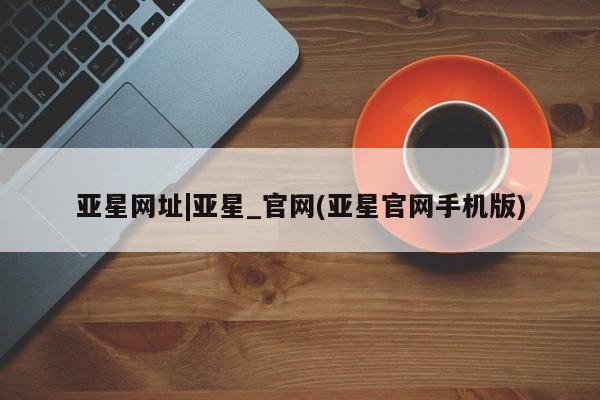 亚星管理官网 亚星官网亚星网址|亚星_官网(亚星官网手机版)