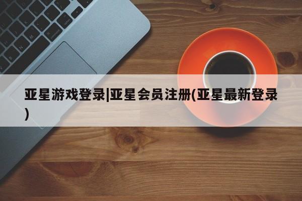 亚星管理官网 亚星官网亚星游戏登录|亚星会员注册(亚星最新登录)