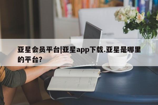 亚星管理官网 亚星官网亚星会员平台|亚星app下载.亚星是哪里的平台？
