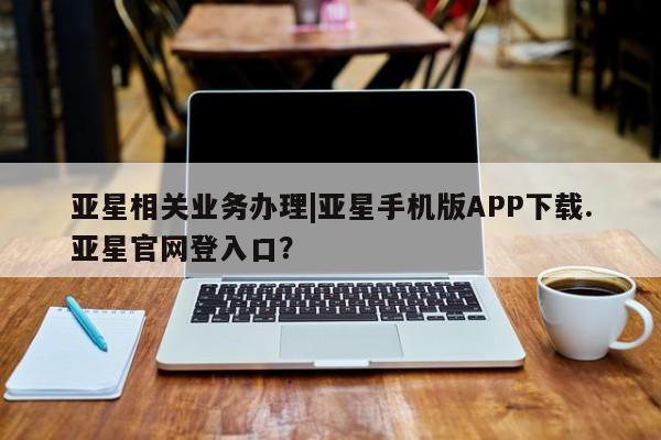 亚星管理官网 亚星官网亚星相关业务办理|亚星手机版APP下载.亚星官网登入口？