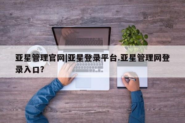 亚星管理官网 亚星官网亚星管理官网|亚星登录平台.亚星管理网登录入口？