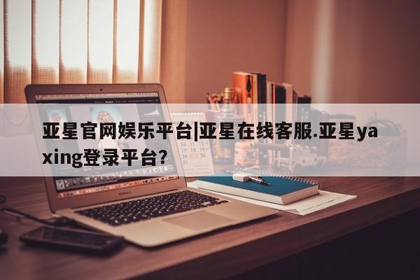 亚星管理官网 亚星官网亚星官网娱乐平台|亚星在线客服.亚星yaxing登录平台？