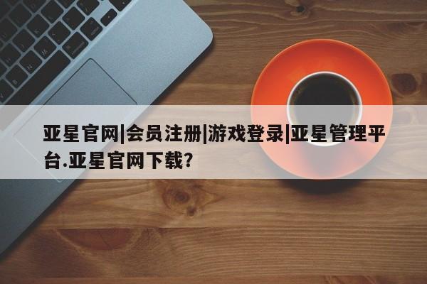亚星管理官网 亚星官网亚星官网|会员注册|游戏登录|亚星管理平台.亚星官网下载？