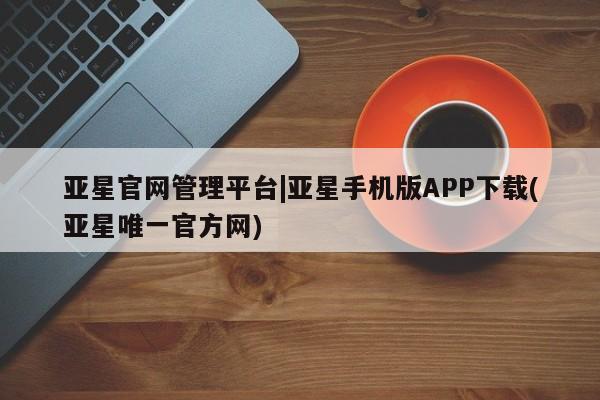亚星管理官网 亚星官网亚星官网管理平台|亚星手机版APP下载(亚星唯一官方网)