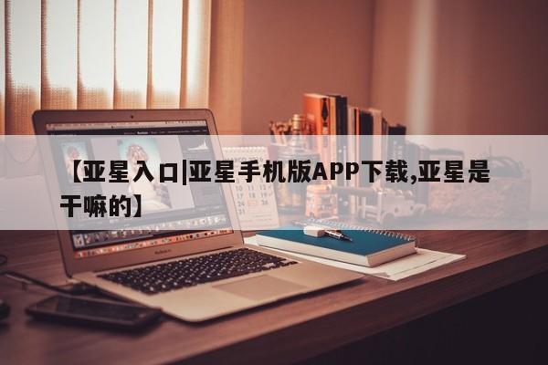 亚星管理官网 亚星官网【亚星入口|亚星手机版APP下载,亚星是干嘛的】