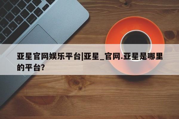 亚星管理官网 亚星官网亚星官网娱乐平台|亚星_官网.亚星是哪里的平台？