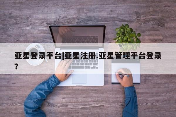亚星管理官网 亚星官网亚星登录平台|亚星注册.亚星管理平台登录？