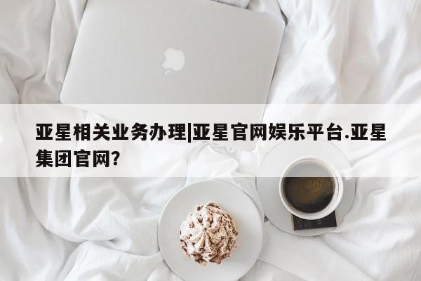 亚星管理官网 亚星官网亚星相关业务办理|亚星官网娱乐平台.亚星集团官网？