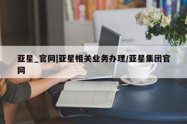 亚星管理官网 亚星官网亚星_官网|亚星相关业务办理/亚星集团官网