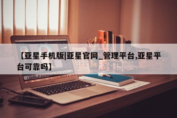 亚星管理官网 亚星官网【亚星手机版|亚星官网_管理平台,亚星平台可靠吗】