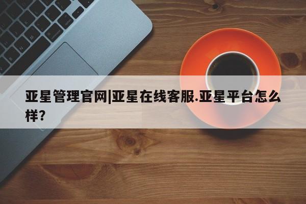 亚星管理官网 亚星官网亚星管理官网|亚星在线客服.亚星平台怎么样？
