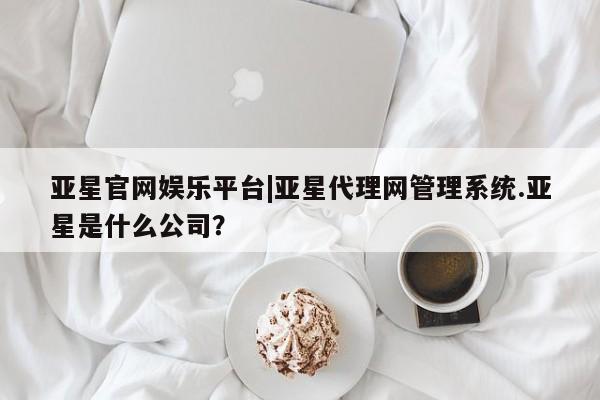 亚星管理官网 亚星官网亚星官网娱乐平台|亚星代理网管理系统.亚星是什么公司？