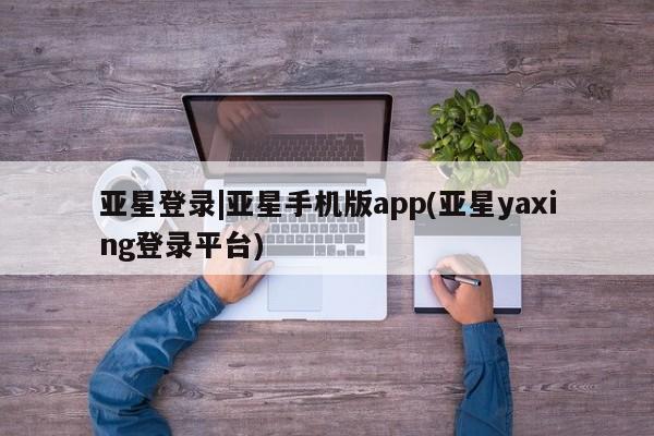 亚星管理官网 亚星官网亚星登录|亚星手机版app(亚星yaxing登录平台)