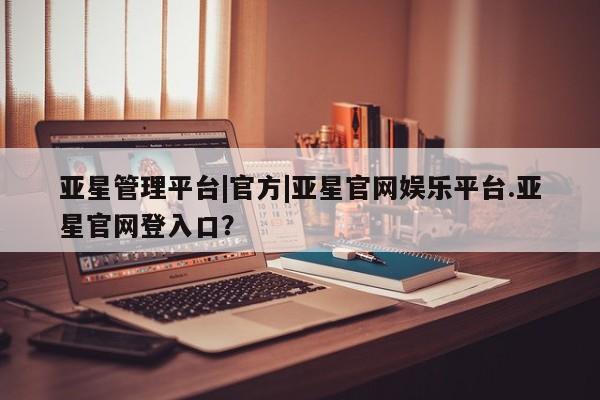 亚星管理官网 亚星官网亚星管理平台|官方|亚星官网娱乐平台.亚星官网登入口？