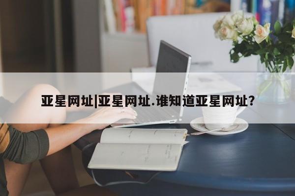 亚星管理官网 亚星官网亚星网址|亚星网址.谁知道亚星网址？