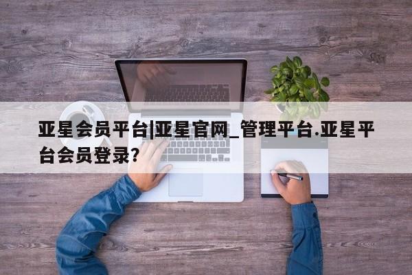 亚星管理官网 亚星官网亚星会员平台|亚星官网_管理平台.亚星平台会员登录？