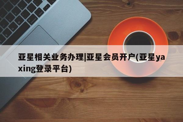 亚星管理官网 亚星官网亚星相关业务办理|亚星会员开户(亚星yaxing登录平台)