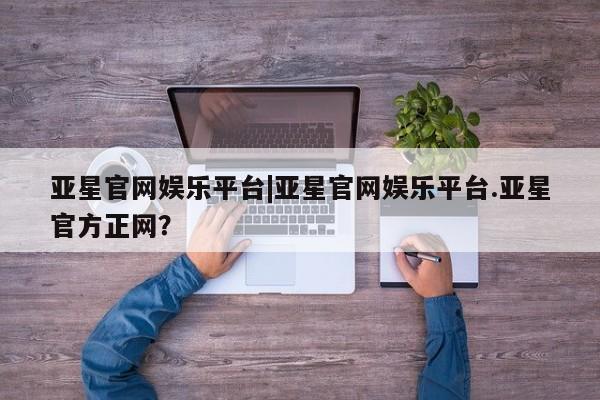 亚星管理官网 亚星官网亚星官网娱乐平台|亚星官网娱乐平台.亚星官方正网？