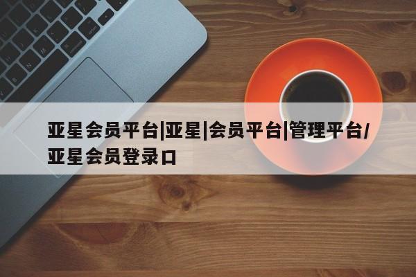 亚星管理官网 亚星官网亚星会员平台|亚星|会员平台|管理平台/亚星会员登录口