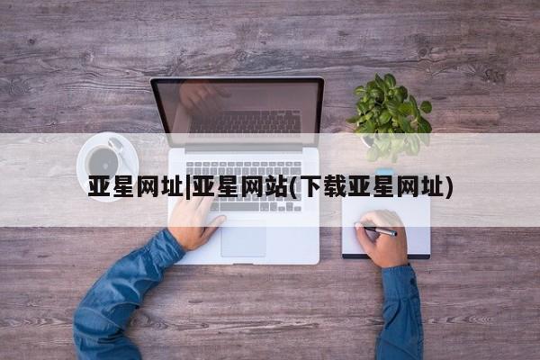亚星管理官网 亚星官网亚星网址|亚星网站(下载亚星网址)