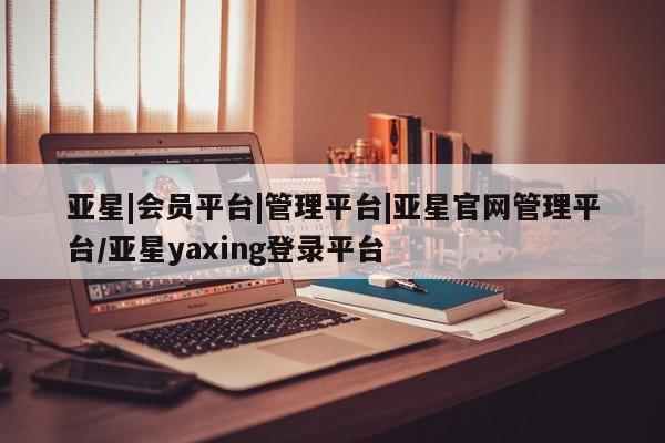 亚星管理官网 亚星官网亚星|会员平台|管理平台|亚星官网管理平台/亚星yaxing登录平台