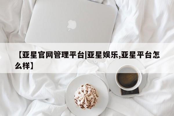 亚星管理官网 亚星官网【亚星官网管理平台|亚星娱乐,亚星平台怎么样】