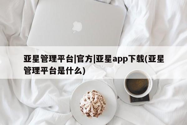 亚星管理官网 亚星官网亚星管理平台|官方|亚星app下载(亚星管理平台是什么)