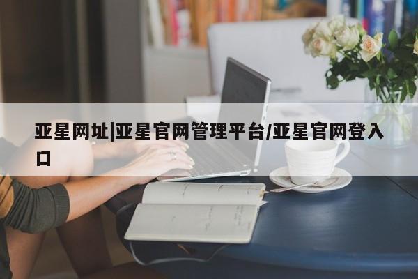 亚星管理官网 亚星官网亚星网址|亚星官网管理平台/亚星官网登入口