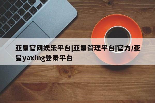 亚星管理官网 亚星官网亚星官网娱乐平台|亚星管理平台|官方/亚星yaxing登录平台